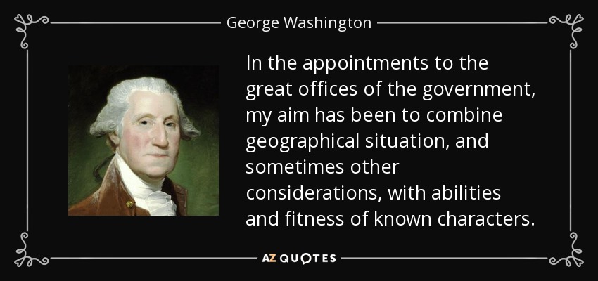 In the appointments to the great offices of the government, my aim has been to combine geographical situation, and sometimes other considerations, with abilities and fitness of known characters. - George Washington