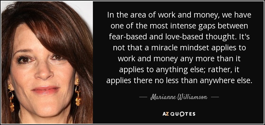 In the area of work and money, we have one of the most intense gaps between fear-based and love-based thought. It's not that a miracle mindset applies to work and money any more than it applies to anything else; rather, it applies there no less than anywhere else. - Marianne Williamson