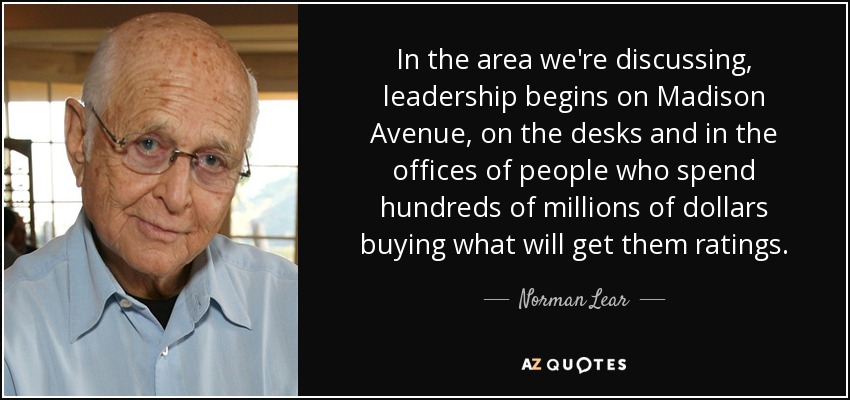 In the area we're discussing, leadership begins on Madison Avenue, on the desks and in the offices of people who spend hundreds of millions of dollars buying what will get them ratings. - Norman Lear