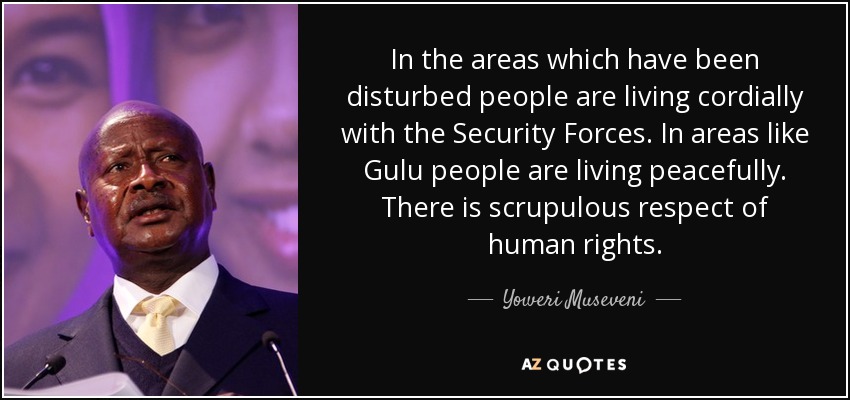 In the areas which have been disturbed people are living cordially with the Security Forces. In areas like Gulu people are living peacefully. There is scrupulous respect of human rights. - Yoweri Museveni