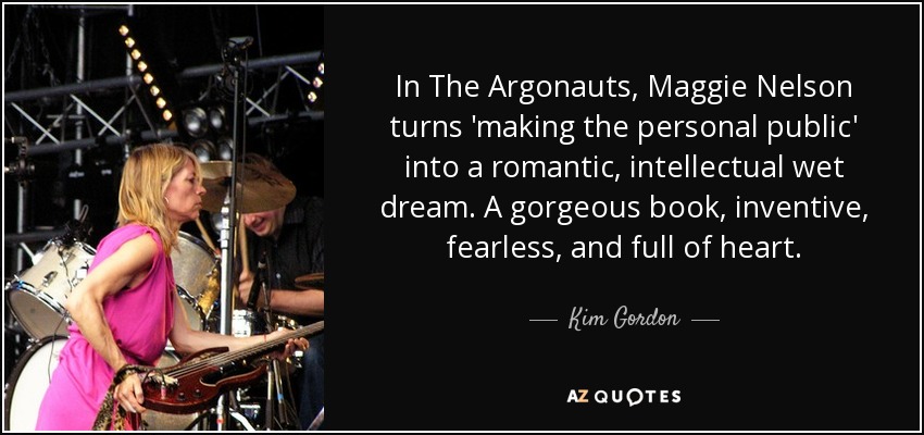 In The Argonauts, Maggie Nelson turns 'making the personal public' into a romantic, intellectual wet dream. A gorgeous book, inventive, fearless, and full of heart. - Kim Gordon