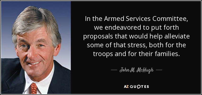 In the Armed Services Committee, we endeavored to put forth proposals that would help alleviate some of that stress, both for the troops and for their families. - John M. McHugh
