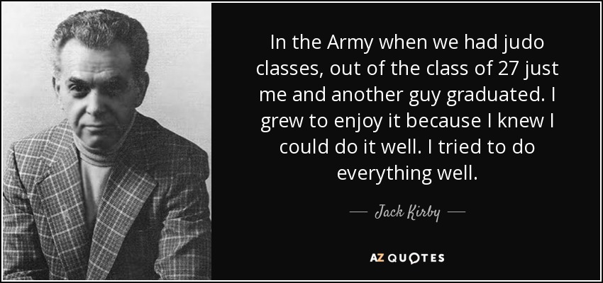 In the Army when we had judo classes, out of the class of 27 just me and another guy graduated. I grew to enjoy it because I knew I could do it well. I tried to do everything well. - Jack Kirby