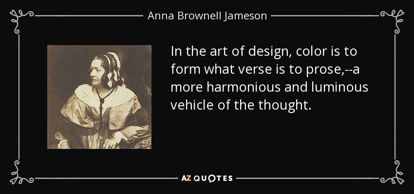 In the art of design, color is to form what verse is to prose,--a more harmonious and luminous vehicle of the thought. - Anna Brownell Jameson