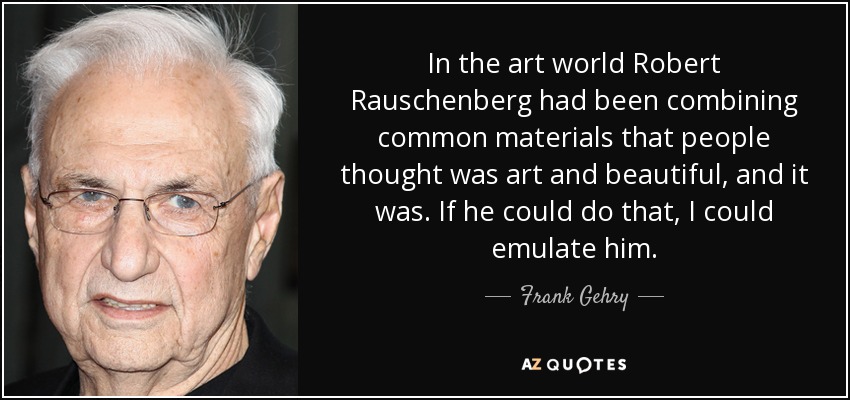 In the art world Robert Rauschenberg had been combining common materials that people thought was art and beautiful, and it was. If he could do that, I could emulate him. - Frank Gehry