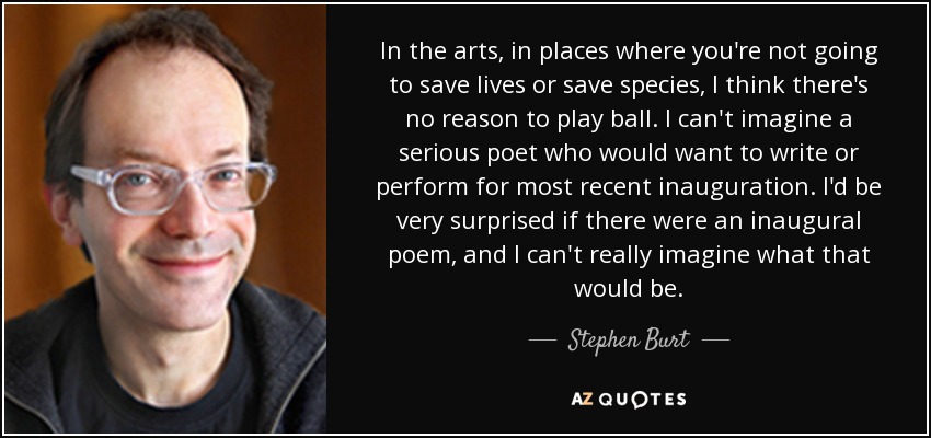 In the arts, in places where you're not going to save lives or save species, I think there's no reason to play ball. I can't imagine a serious poet who would want to write or perform for most recent inauguration. I'd be very surprised if there were an inaugural poem, and I can't really imagine what that would be. - Stephen Burt
