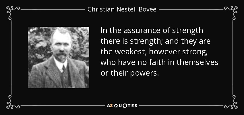 In the assurance of strength there is strength; and they are the weakest, however strong, who have no faith in themselves or their powers. - Christian Nestell Bovee