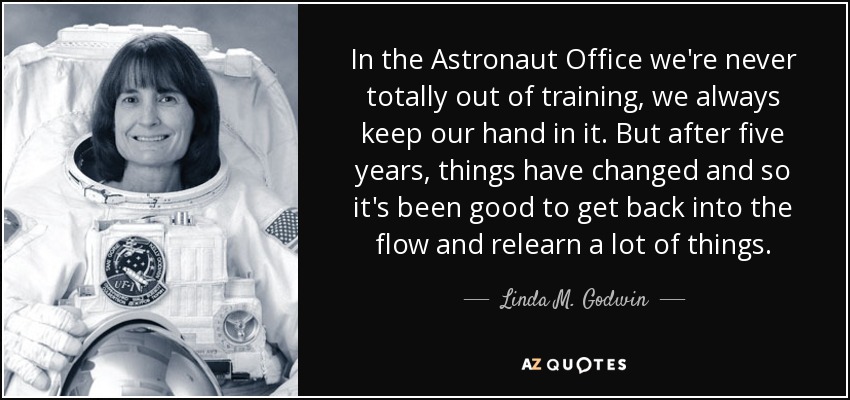 In the Astronaut Office we're never totally out of training, we always keep our hand in it. But after five years, things have changed and so it's been good to get back into the flow and relearn a lot of things. - Linda M. Godwin