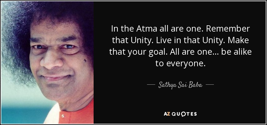 In the Atma all are one. Remember that Unity. Live in that Unity. Make that your goal. All are one... be alike to everyone. - Sathya Sai Baba
