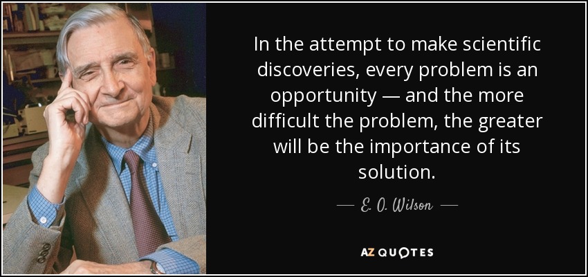 In the attempt to make scientific discoveries, every problem is an opportunity — and the more difficult the problem, the greater will be the importance of its solution. - E. O. Wilson