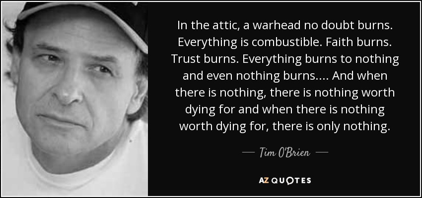 In the attic, a warhead no doubt burns. Everything is combustible. Faith burns. Trust burns. Everything burns to nothing and even nothing burns. . . . And when there is nothing, there is nothing worth dying for and when there is nothing worth dying for, there is only nothing. - Tim O'Brien