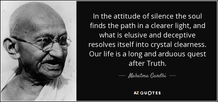 In the attitude of silence the soul finds the path in a clearer light, and what is elusive and deceptive resolves itself into crystal clearness. Our life is a long and arduous quest after Truth. - Mahatma Gandhi