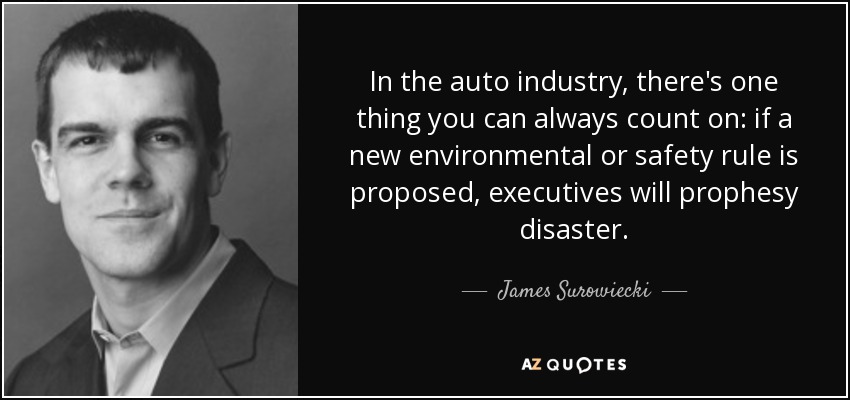 In the auto industry, there's one thing you can always count on: if a new environmental or safety rule is proposed, executives will prophesy disaster. - James Surowiecki