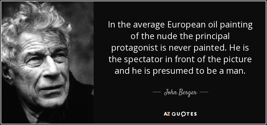 In the average European oil painting of the nude the principal protagonist is never painted. He is the spectator in front of the picture and he is presumed to be a man. - John Berger