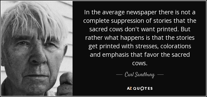 In the average newspaper there is not a complete suppression of stories that the sacred cows don't want printed. But rather what happens is that the stories get printed with stresses, colorations and emphasis that favor the sacred cows. - Carl Sandburg