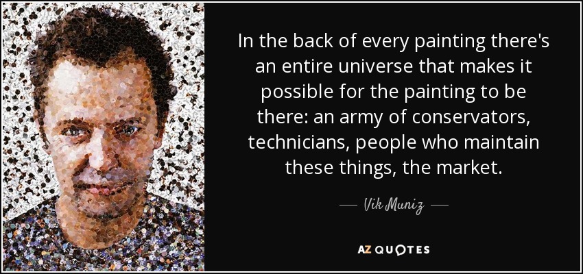 In the back of every painting there's an entire universe that makes it possible for the painting to be there: an army of conservators, technicians, people who maintain these things, the market. - Vik Muniz