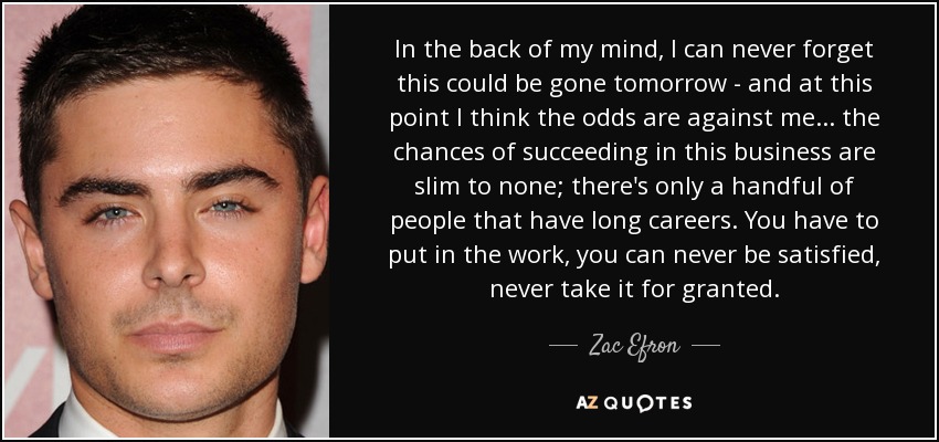 In the back of my mind, I can never forget this could be gone tomorrow - and at this point I think the odds are against me... the chances of succeeding in this business are slim to none; there's only a handful of people that have long careers. You have to put in the work, you can never be satisfied, never take it for granted. - Zac Efron