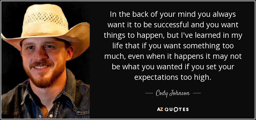In the back of your mind you always want it to be successful and you want things to happen, but I've learned in my life that if you want something too much, even when it happens it may not be what you wanted if you set your expectations too high. - Cody Johnson