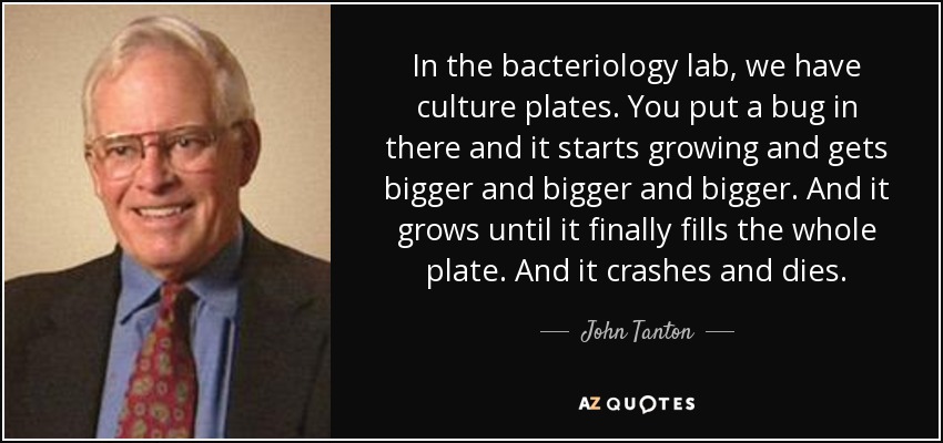 In the bacteriology lab, we have culture plates. You put a bug in there and it starts growing and gets bigger and bigger and bigger. And it grows until it finally fills the whole plate. And it crashes and dies. - John Tanton