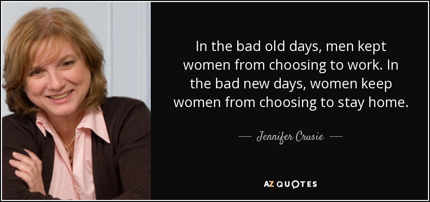 In the bad old days, men kept women from choosing to work. In the bad new days, women keep women from choosing to stay home. - Jennifer Crusie
