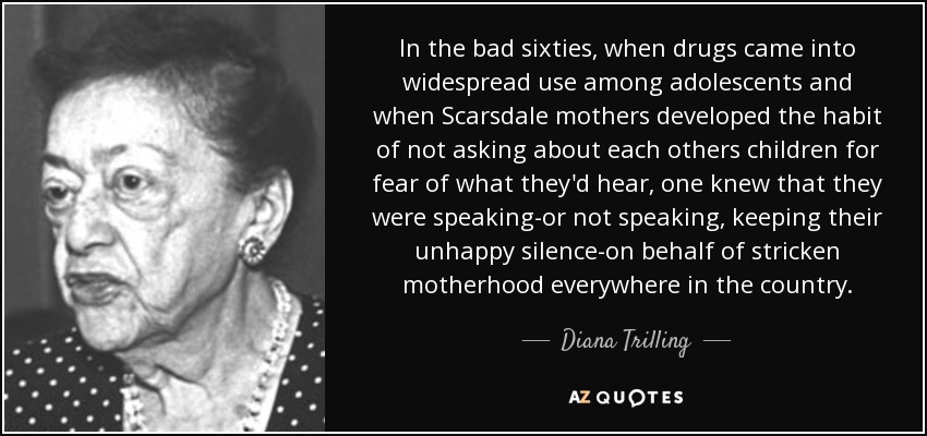In the bad sixties, when drugs came into widespread use among adolescents and when Scarsdale mothers developed the habit of not asking about each others children for fear of what they'd hear, one knew that they were speaking-or not speaking, keeping their unhappy silence-on behalf of stricken motherhood everywhere in the country. - Diana Trilling