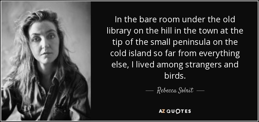In the bare room under the old library on the hill in the town at the tip of the small peninsula on the cold island so far from everything else, I lived among strangers and birds. - Rebecca Solnit