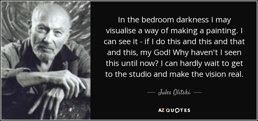 In the bedroom darkness I may visualise a way of making a painting. I can see it - if I do this and this and that and this, my God! Why haven't I seen this until now? I can hardly wait to get to the studio and make the vision real. - Jules Olitski