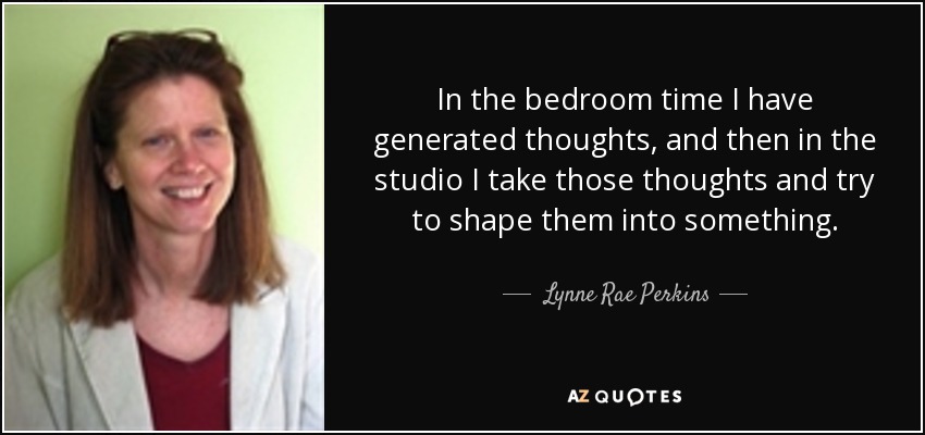 In the bedroom time I have generated thoughts, and then in the studio I take those thoughts and try to shape them into something. - Lynne Rae Perkins