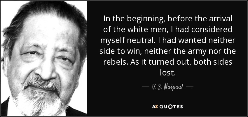 In the beginning, before the arrival of the white men, I had considered myself neutral. I had wanted neither side to win, neither the army nor the rebels. As it turned out, both sides lost. - V. S. Naipaul