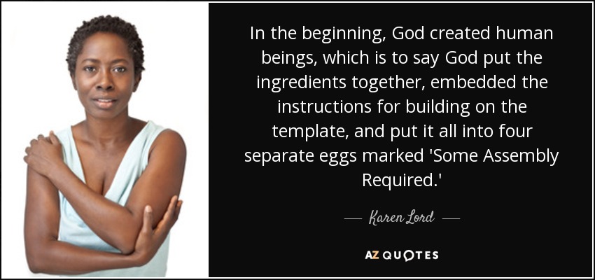 In the beginning, God created human beings, which is to say God put the ingredients together, embedded the instructions for building on the template, and put it all into four separate eggs marked 'Some Assembly Required.' - Karen Lord