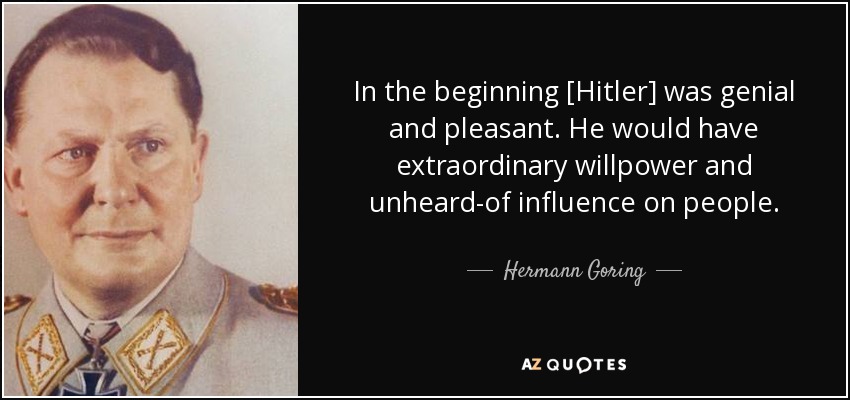 In the beginning [Hitler] was genial and pleasant. He would have extraordinary willpower and unheard-of influence on people. - Hermann Goring
