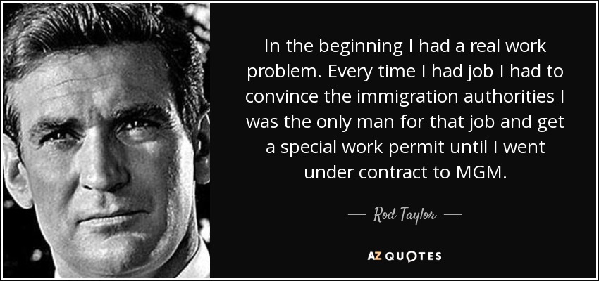 In the beginning I had a real work problem. Every time I had job I had to convince the immigration authorities I was the only man for that job and get a special work permit until I went under contract to MGM. - Rod Taylor