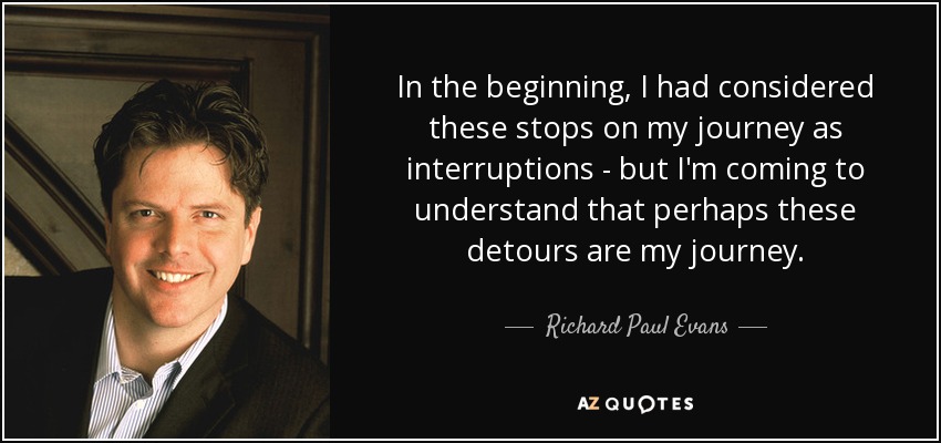 In the beginning, I had considered these stops on my journey as interruptions - but I'm coming to understand that perhaps these detours are my journey. - Richard Paul Evans