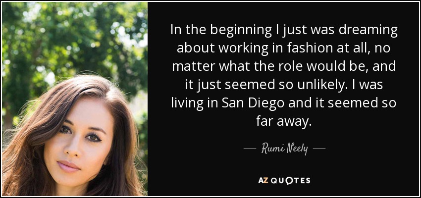 In the beginning I just was dreaming about working in fashion at all, no matter what the role would be, and it just seemed so unlikely. I was living in San Diego and it seemed so far away. - Rumi Neely