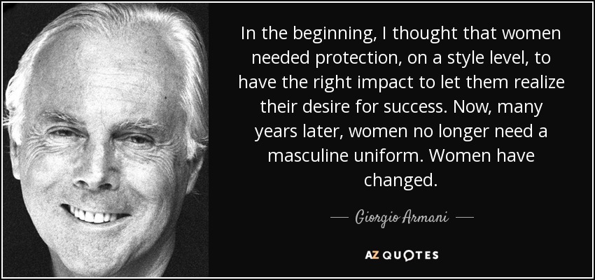 In the beginning, I thought that women needed protection, on a style level, to have the right impact to let them realize their desire for success. Now, many years later, women no longer need a masculine uniform. Women have changed. - Giorgio Armani