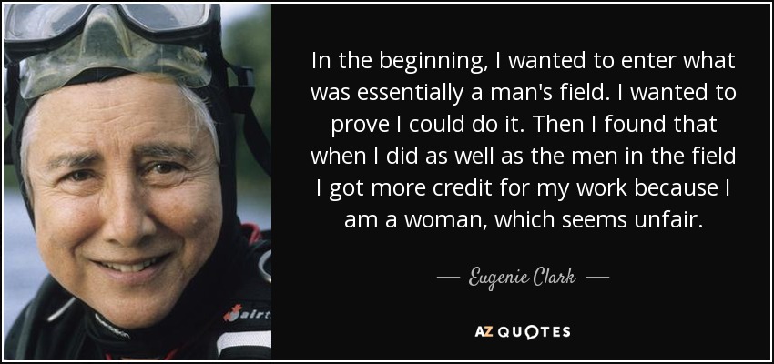 In the beginning, I wanted to enter what was essentially a man's field. I wanted to prove I could do it. Then I found that when I did as well as the men in the field I got more credit for my work because I am a woman, which seems unfair. - Eugenie Clark
