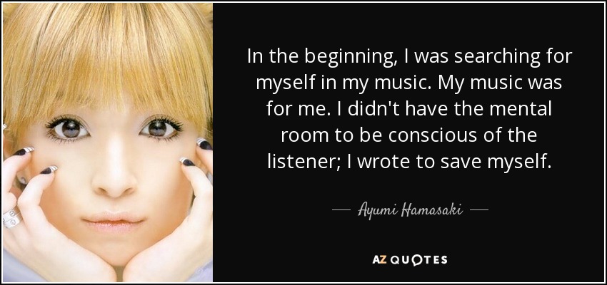 In the beginning, I was searching for myself in my music. My music was for me. I didn't have the mental room to be conscious of the listener; I wrote to save myself. - Ayumi Hamasaki