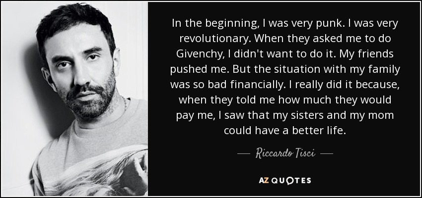 In the beginning, I was very punk. I was very revolutionary. When they asked me to do Givenchy, I didn't want to do it. My friends pushed me. But the situation with my family was so bad financially. I really did it because, when they told me how much they would pay me, I saw that my sisters and my mom could have a better life. - Riccardo Tisci