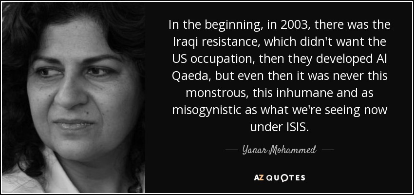 In the beginning, in 2003, there was the Iraqi resistance, which didn't want the US occupation, then they developed Al Qaeda, but even then it was never this monstrous, this inhumane and as misogynistic as what we're seeing now under ISIS. - Yanar Mohammed