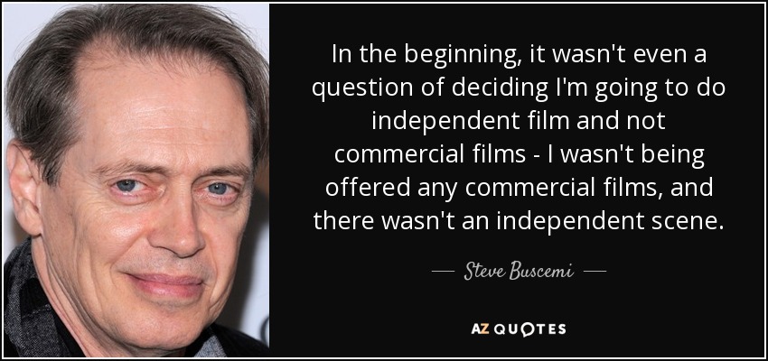 In the beginning, it wasn't even a question of deciding I'm going to do independent film and not commercial films - I wasn't being offered any commercial films, and there wasn't an independent scene. - Steve Buscemi