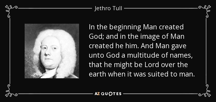 In the beginning Man created God; and in the image of Man created he him. And Man gave unto God a multitude of names, that he might be Lord over the earth when it was suited to man. - Jethro Tull