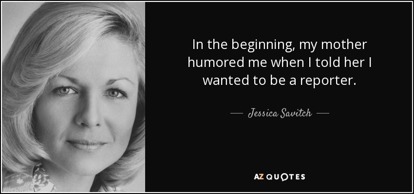 In the beginning, my mother humored me when I told her I wanted to be a reporter. - Jessica Savitch