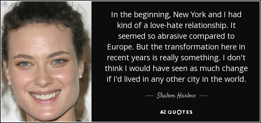 In the beginning, New York and I had kind of a love-hate relationship. It seemed so abrasive compared to Europe. But the transformation here in recent years is really something. I don't think I would have seen as much change if I'd lived in any other city in the world. - Shalom Harlow