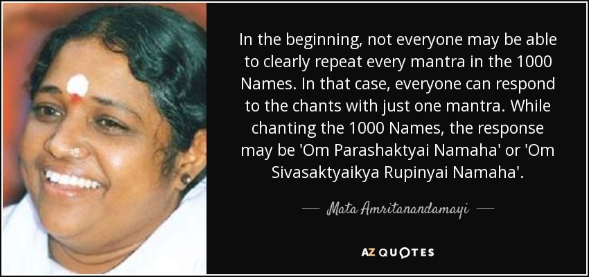 In the beginning, not everyone may be able to clearly repeat every mantra in the 1000 Names. In that case, everyone can respond to the chants with just one mantra. While chanting the 1000 Names, the response may be 'Om Parashaktyai Namaha' or 'Om Sivasaktyaikya Rupinyai Namaha'. - Mata Amritanandamayi