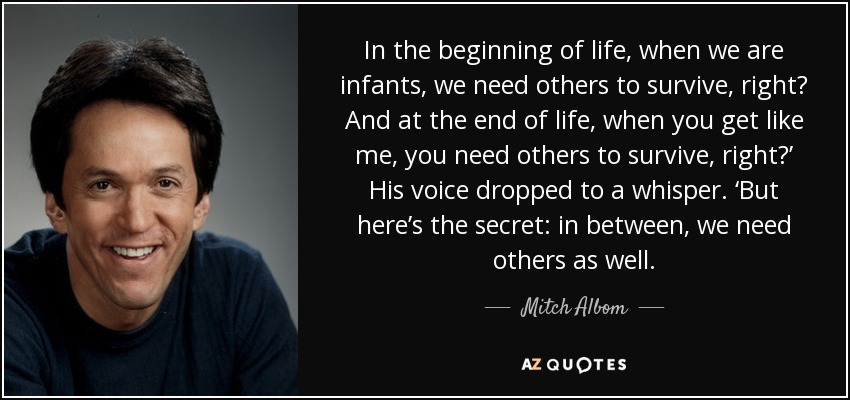 In the beginning of life, when we are infants, we need others to survive, right? And at the end of life, when you get like me, you need others to survive, right?’ His voice dropped to a whisper. ‘But here’s the secret: in between, we need others as well. - Mitch Albom