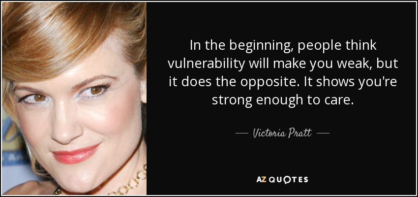 In the beginning, people think vulnerability will make you weak, but it does the opposite. It shows you're strong enough to care. - Victoria Pratt