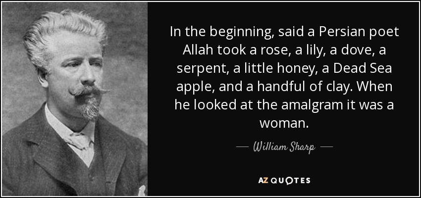 In the beginning, said a Persian poet Allah took a rose, a lily, a dove, a serpent, a little honey, a Dead Sea apple, and a handful of clay. When he looked at the amalgram it was a woman. - William Sharp