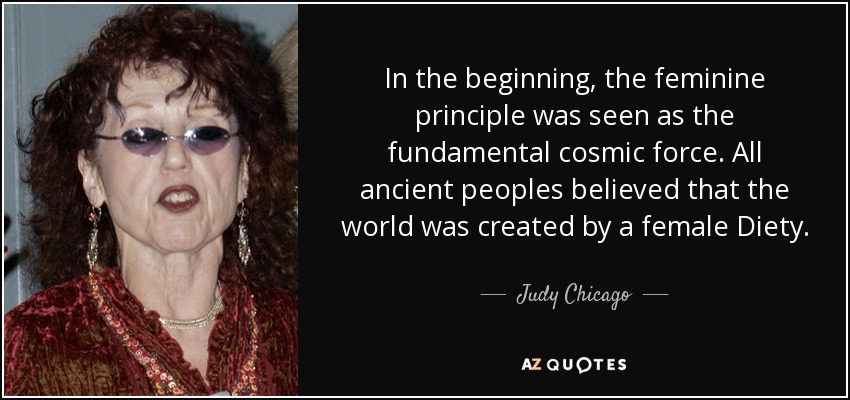 In the beginning, the feminine principle was seen as the fundamental cosmic force. All ancient peoples believed that the world was created by a female Diety. - Judy Chicago