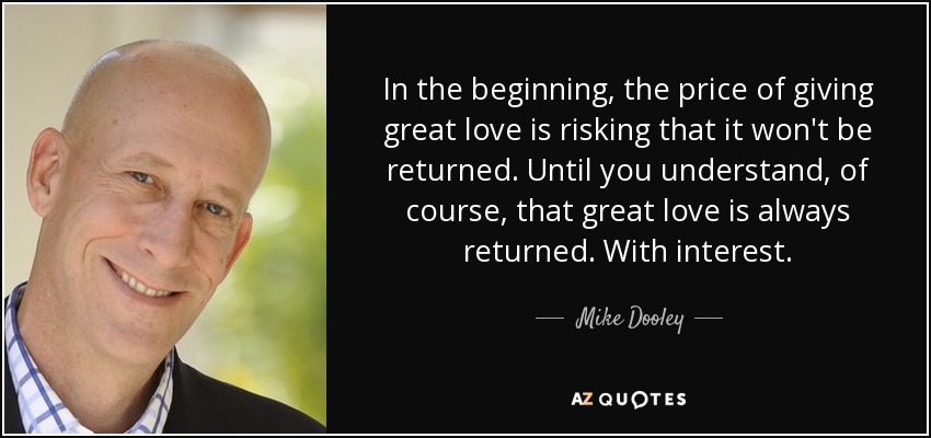 In the beginning, the price of giving great love is risking that it won't be returned. Until you understand, of course, that great love is always returned. With interest. - Mike Dooley