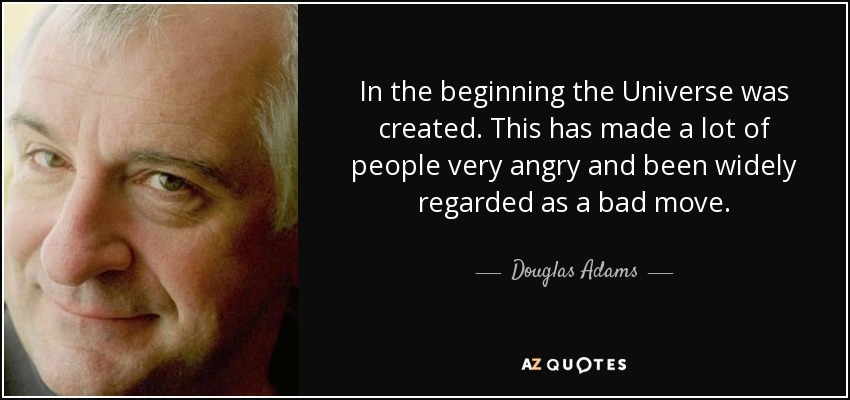 In the beginning the Universe was created. This has made a lot of people very angry and been widely regarded as a bad move. - Douglas Adams